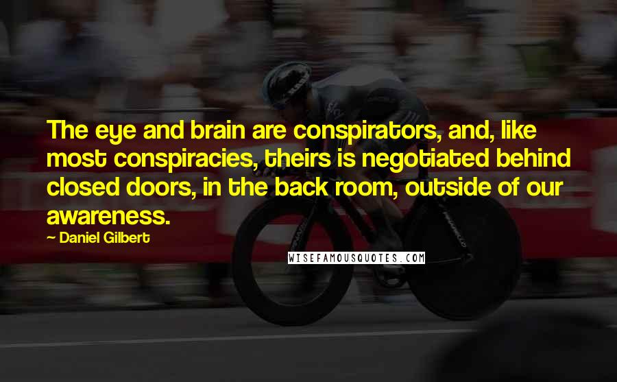 Daniel Gilbert Quotes: The eye and brain are conspirators, and, like most conspiracies, theirs is negotiated behind closed doors, in the back room, outside of our awareness.