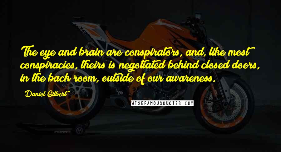 Daniel Gilbert Quotes: The eye and brain are conspirators, and, like most conspiracies, theirs is negotiated behind closed doors, in the back room, outside of our awareness.