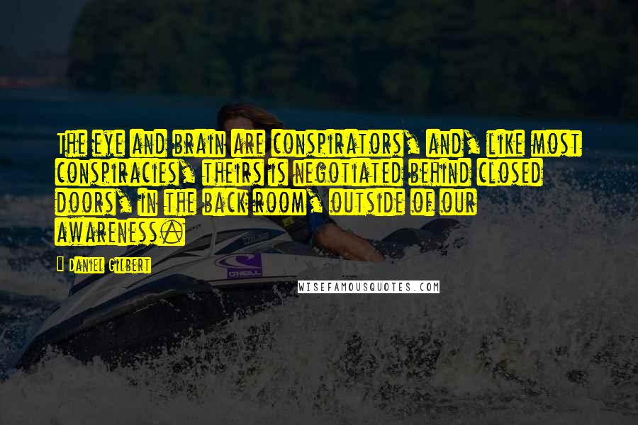 Daniel Gilbert Quotes: The eye and brain are conspirators, and, like most conspiracies, theirs is negotiated behind closed doors, in the back room, outside of our awareness.