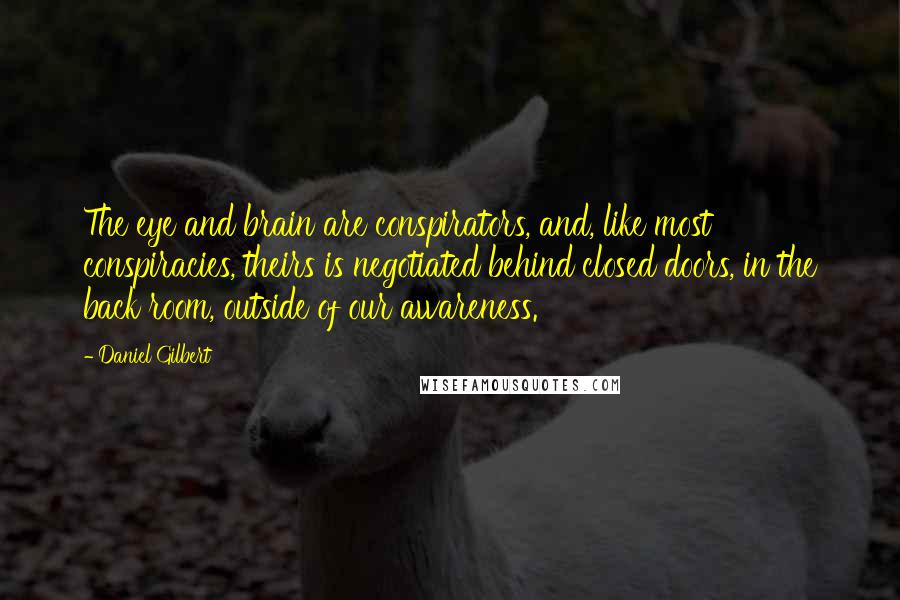 Daniel Gilbert Quotes: The eye and brain are conspirators, and, like most conspiracies, theirs is negotiated behind closed doors, in the back room, outside of our awareness.