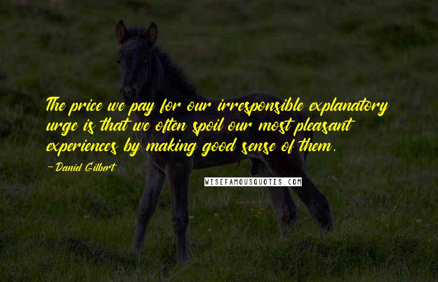 Daniel Gilbert Quotes: The price we pay for our irresponsible explanatory urge is that we often spoil our most pleasant experiences by making good sense of them.