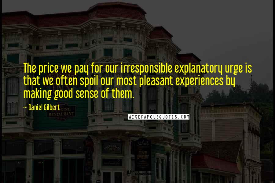 Daniel Gilbert Quotes: The price we pay for our irresponsible explanatory urge is that we often spoil our most pleasant experiences by making good sense of them.