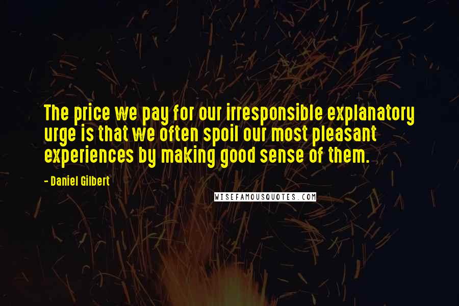 Daniel Gilbert Quotes: The price we pay for our irresponsible explanatory urge is that we often spoil our most pleasant experiences by making good sense of them.