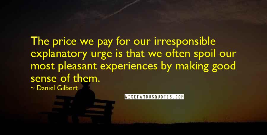 Daniel Gilbert Quotes: The price we pay for our irresponsible explanatory urge is that we often spoil our most pleasant experiences by making good sense of them.