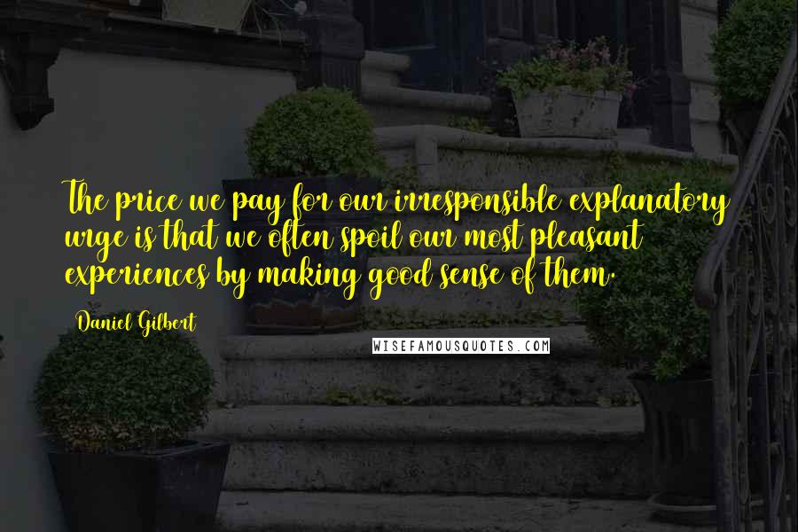 Daniel Gilbert Quotes: The price we pay for our irresponsible explanatory urge is that we often spoil our most pleasant experiences by making good sense of them.