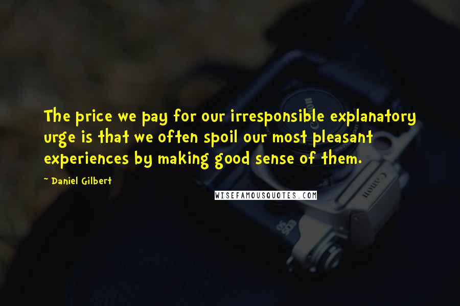 Daniel Gilbert Quotes: The price we pay for our irresponsible explanatory urge is that we often spoil our most pleasant experiences by making good sense of them.