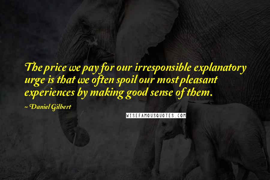 Daniel Gilbert Quotes: The price we pay for our irresponsible explanatory urge is that we often spoil our most pleasant experiences by making good sense of them.