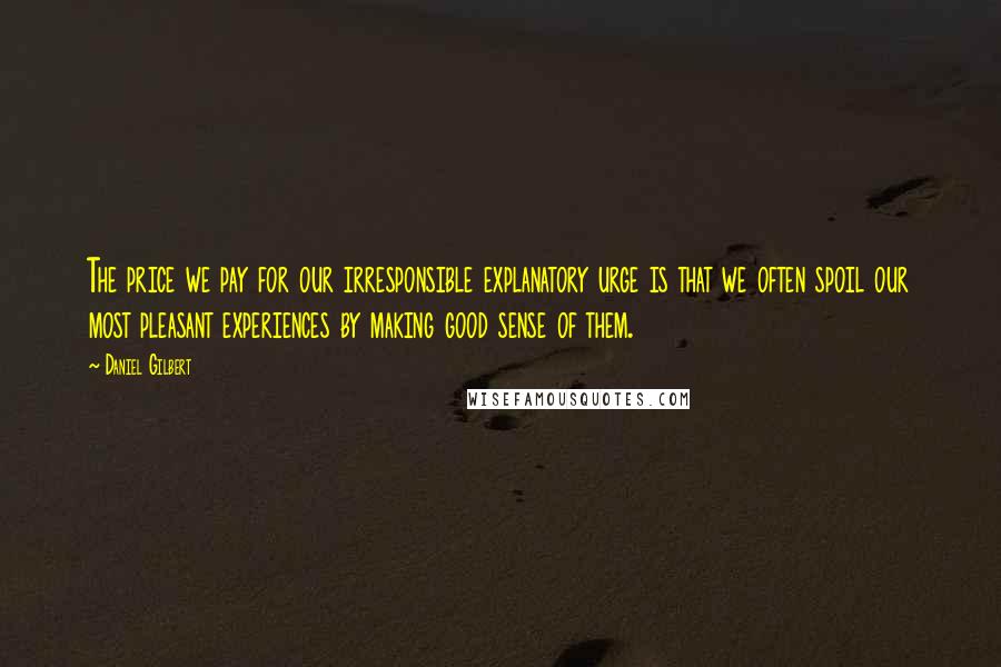 Daniel Gilbert Quotes: The price we pay for our irresponsible explanatory urge is that we often spoil our most pleasant experiences by making good sense of them.