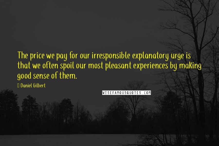 Daniel Gilbert Quotes: The price we pay for our irresponsible explanatory urge is that we often spoil our most pleasant experiences by making good sense of them.