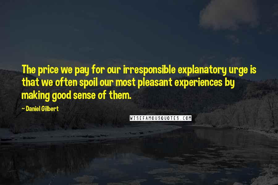 Daniel Gilbert Quotes: The price we pay for our irresponsible explanatory urge is that we often spoil our most pleasant experiences by making good sense of them.