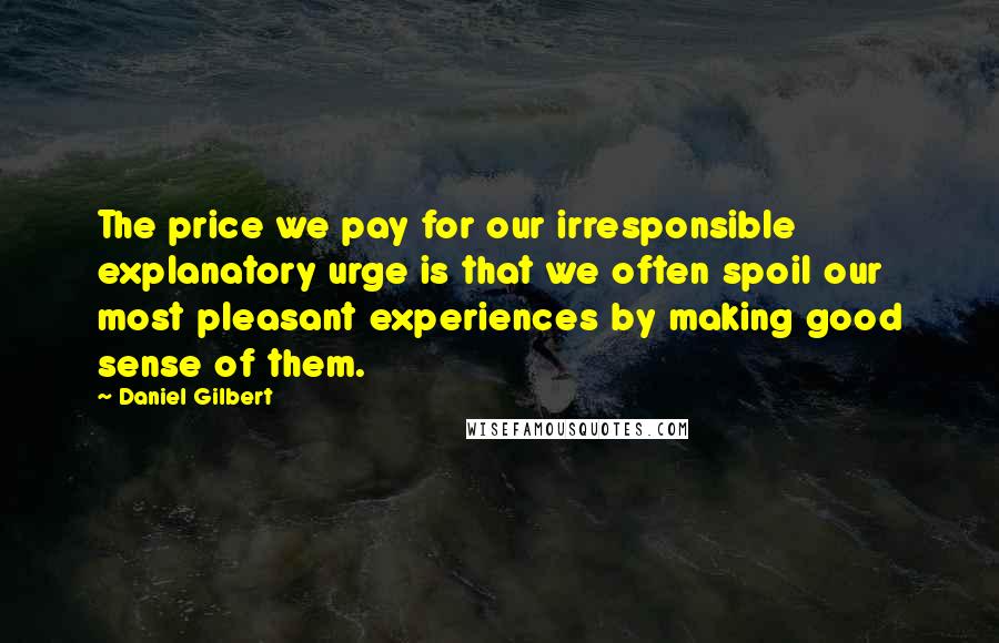 Daniel Gilbert Quotes: The price we pay for our irresponsible explanatory urge is that we often spoil our most pleasant experiences by making good sense of them.