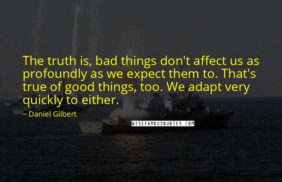 Daniel Gilbert Quotes: The truth is, bad things don't affect us as profoundly as we expect them to. That's true of good things, too. We adapt very quickly to either.