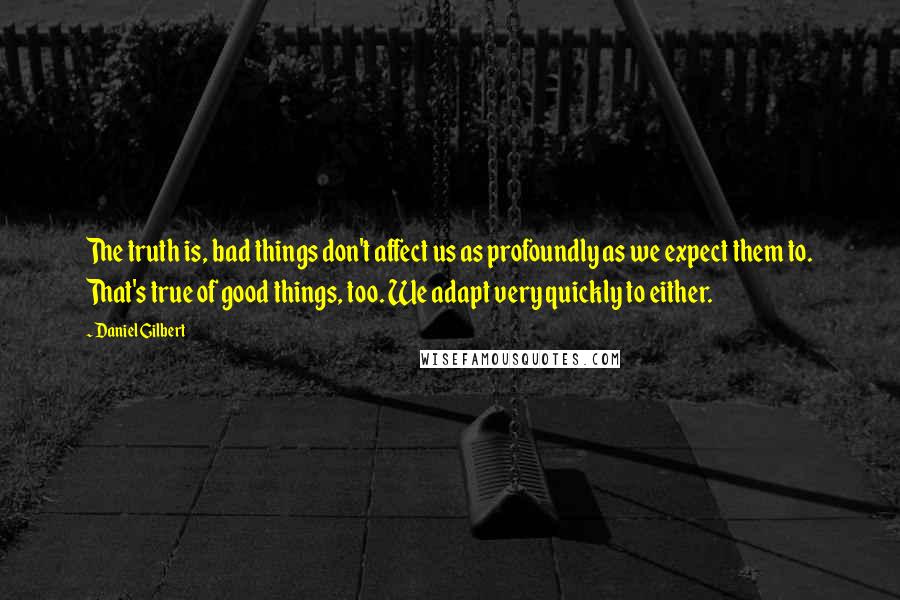 Daniel Gilbert Quotes: The truth is, bad things don't affect us as profoundly as we expect them to. That's true of good things, too. We adapt very quickly to either.