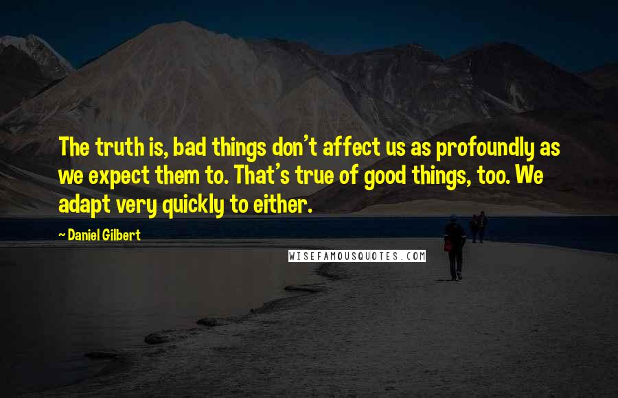 Daniel Gilbert Quotes: The truth is, bad things don't affect us as profoundly as we expect them to. That's true of good things, too. We adapt very quickly to either.