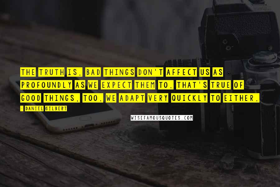 Daniel Gilbert Quotes: The truth is, bad things don't affect us as profoundly as we expect them to. That's true of good things, too. We adapt very quickly to either.