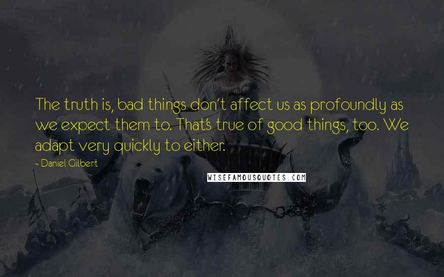 Daniel Gilbert Quotes: The truth is, bad things don't affect us as profoundly as we expect them to. That's true of good things, too. We adapt very quickly to either.