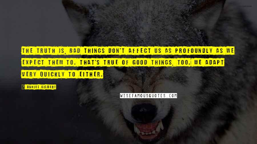 Daniel Gilbert Quotes: The truth is, bad things don't affect us as profoundly as we expect them to. That's true of good things, too. We adapt very quickly to either.