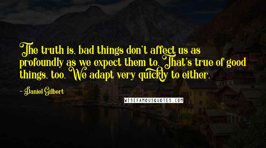 Daniel Gilbert Quotes: The truth is, bad things don't affect us as profoundly as we expect them to. That's true of good things, too. We adapt very quickly to either.