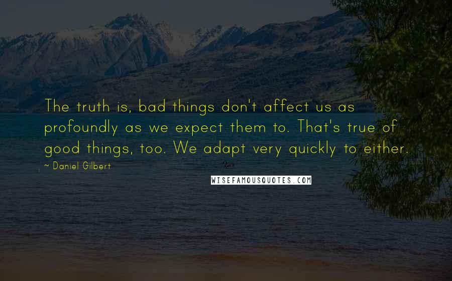 Daniel Gilbert Quotes: The truth is, bad things don't affect us as profoundly as we expect them to. That's true of good things, too. We adapt very quickly to either.