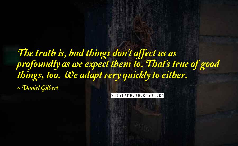 Daniel Gilbert Quotes: The truth is, bad things don't affect us as profoundly as we expect them to. That's true of good things, too. We adapt very quickly to either.