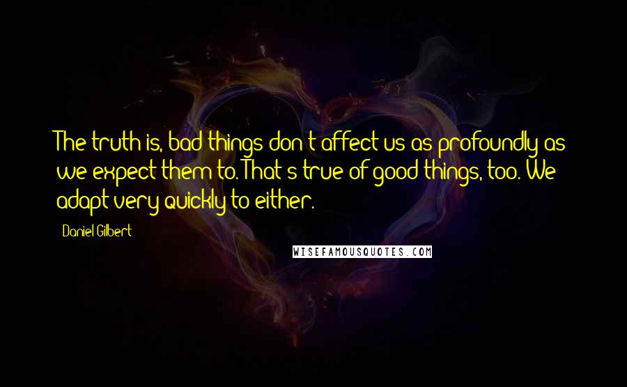 Daniel Gilbert Quotes: The truth is, bad things don't affect us as profoundly as we expect them to. That's true of good things, too. We adapt very quickly to either.