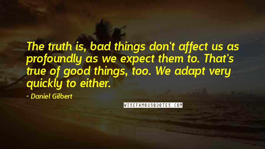 Daniel Gilbert Quotes: The truth is, bad things don't affect us as profoundly as we expect them to. That's true of good things, too. We adapt very quickly to either.