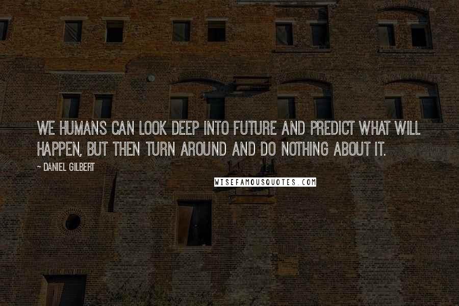 Daniel Gilbert Quotes: We humans can look deep into future and predict what will happen, but then turn around and do nothing about it.