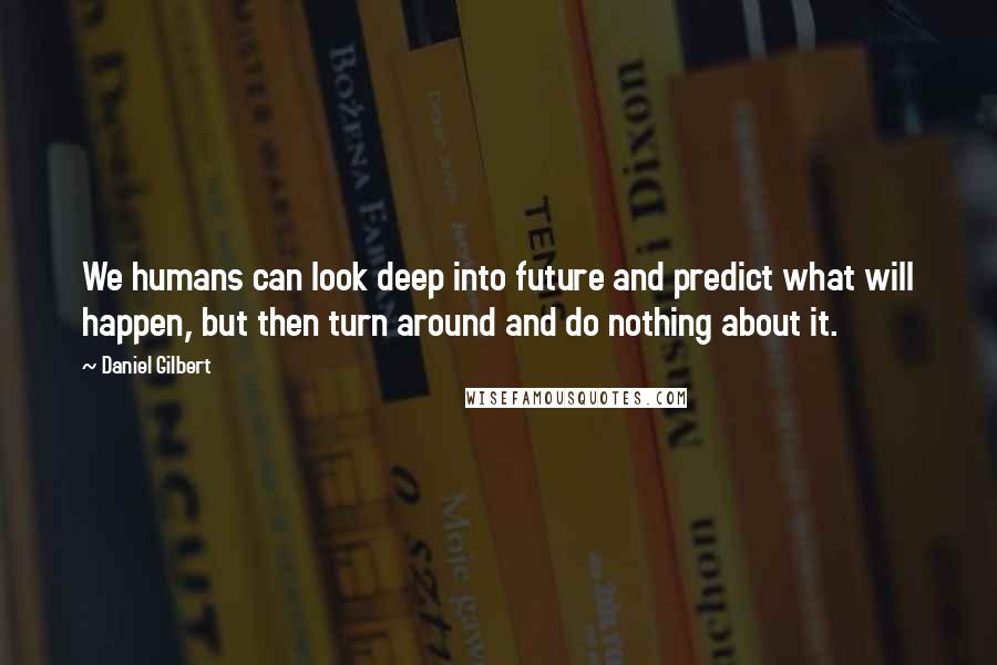 Daniel Gilbert Quotes: We humans can look deep into future and predict what will happen, but then turn around and do nothing about it.