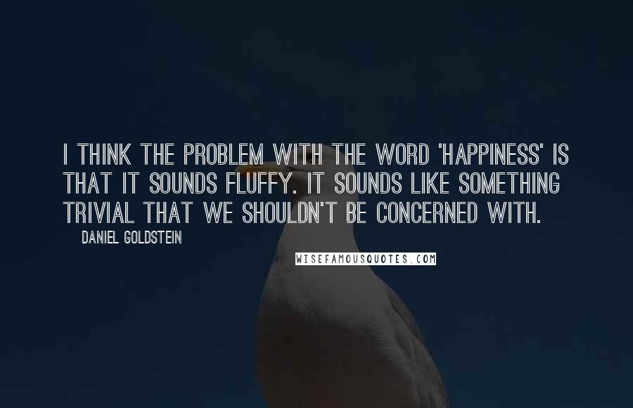 Daniel Goldstein Quotes: I think the problem with the word 'happiness' is that it sounds fluffy. It sounds like something trivial that we shouldn't be concerned with.