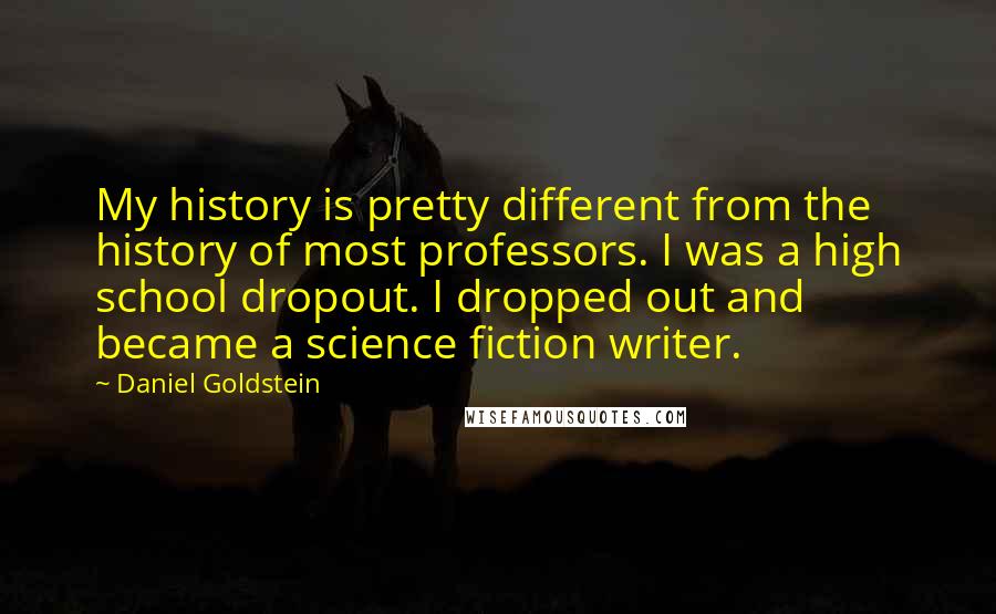 Daniel Goldstein Quotes: My history is pretty different from the history of most professors. I was a high school dropout. I dropped out and became a science fiction writer.