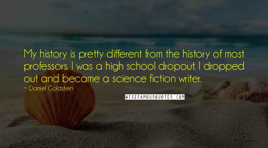 Daniel Goldstein Quotes: My history is pretty different from the history of most professors. I was a high school dropout. I dropped out and became a science fiction writer.