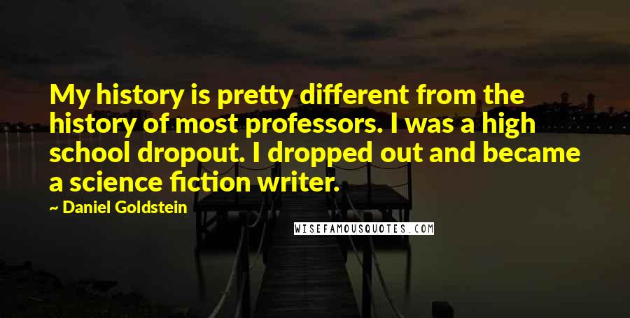 Daniel Goldstein Quotes: My history is pretty different from the history of most professors. I was a high school dropout. I dropped out and became a science fiction writer.