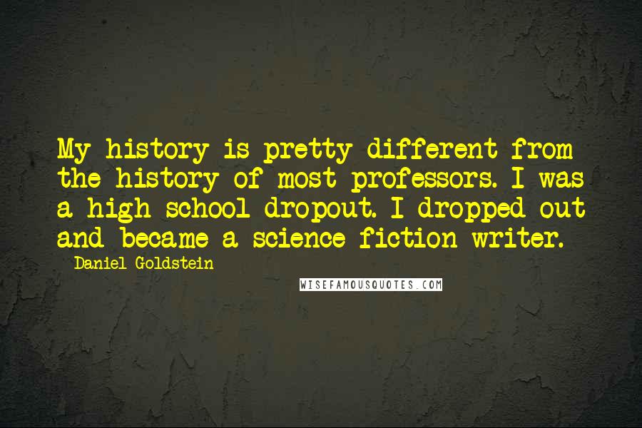 Daniel Goldstein Quotes: My history is pretty different from the history of most professors. I was a high school dropout. I dropped out and became a science fiction writer.