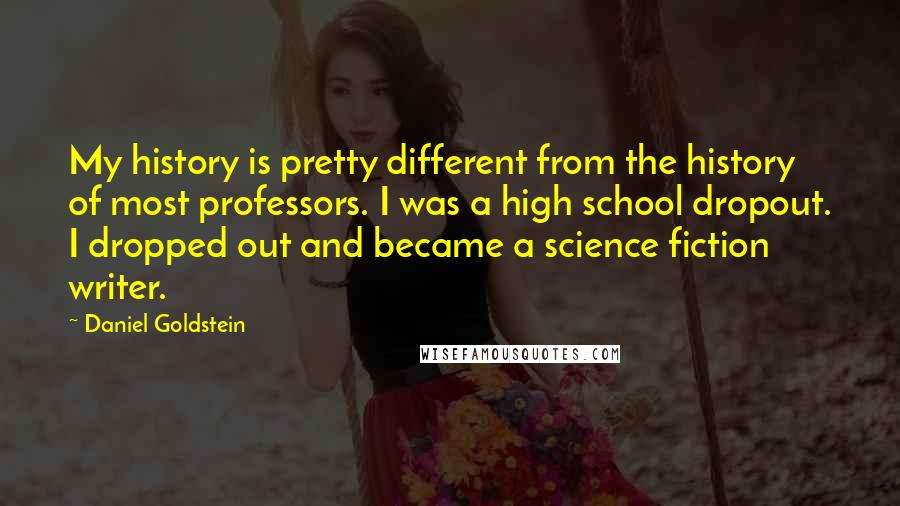 Daniel Goldstein Quotes: My history is pretty different from the history of most professors. I was a high school dropout. I dropped out and became a science fiction writer.