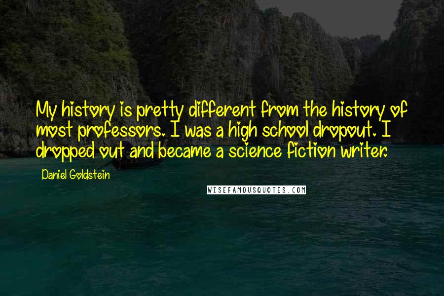 Daniel Goldstein Quotes: My history is pretty different from the history of most professors. I was a high school dropout. I dropped out and became a science fiction writer.