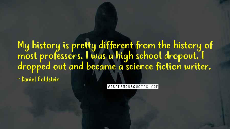 Daniel Goldstein Quotes: My history is pretty different from the history of most professors. I was a high school dropout. I dropped out and became a science fiction writer.