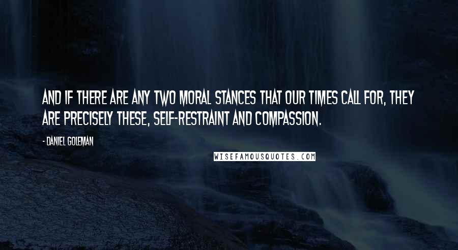 Daniel Goleman Quotes: And if there are any two moral stances that our times call for, they are precisely these, self-restraint and compassion.
