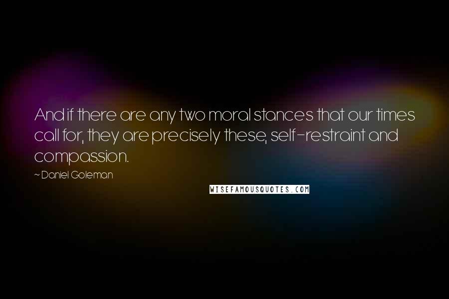 Daniel Goleman Quotes: And if there are any two moral stances that our times call for, they are precisely these, self-restraint and compassion.