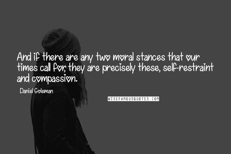 Daniel Goleman Quotes: And if there are any two moral stances that our times call for, they are precisely these, self-restraint and compassion.