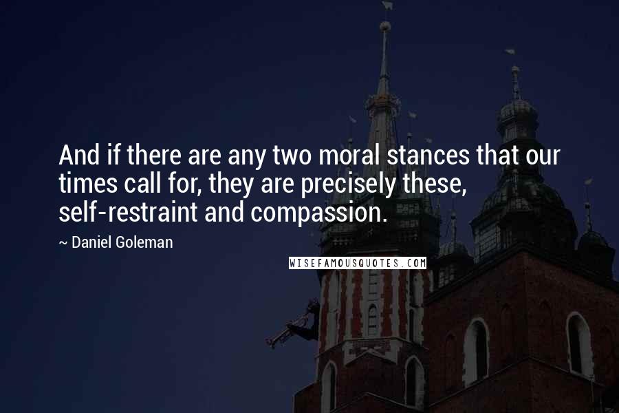 Daniel Goleman Quotes: And if there are any two moral stances that our times call for, they are precisely these, self-restraint and compassion.