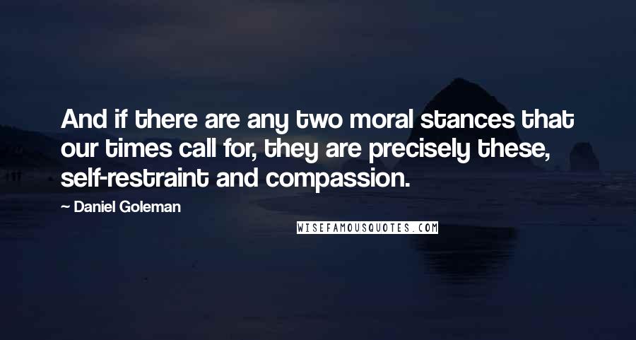 Daniel Goleman Quotes: And if there are any two moral stances that our times call for, they are precisely these, self-restraint and compassion.