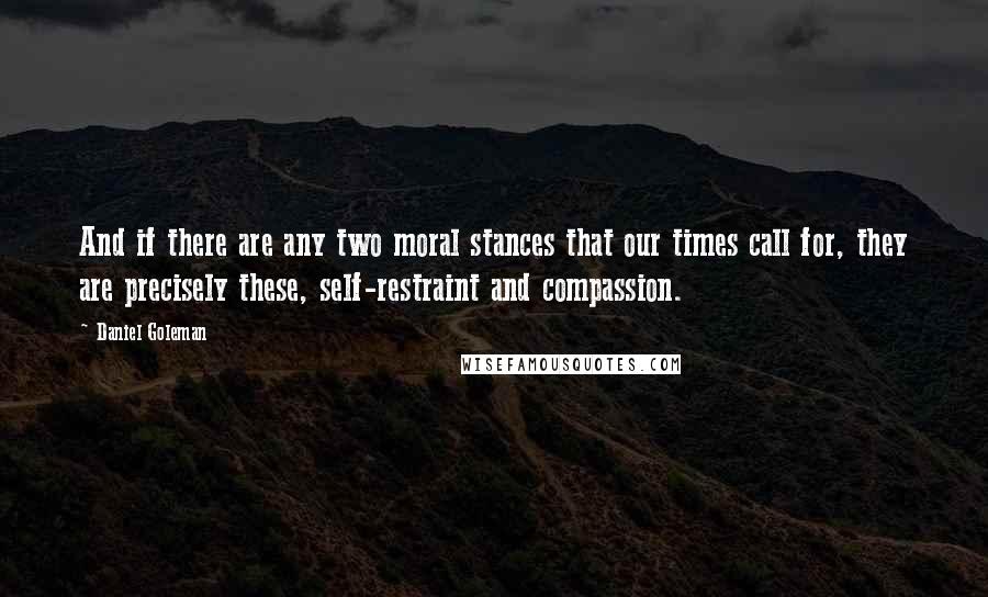 Daniel Goleman Quotes: And if there are any two moral stances that our times call for, they are precisely these, self-restraint and compassion.