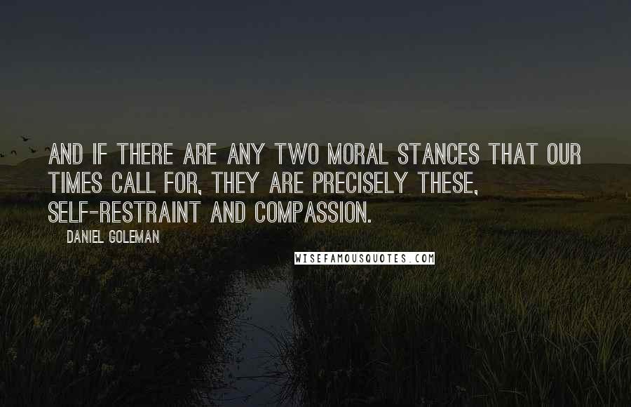 Daniel Goleman Quotes: And if there are any two moral stances that our times call for, they are precisely these, self-restraint and compassion.