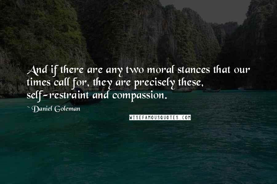 Daniel Goleman Quotes: And if there are any two moral stances that our times call for, they are precisely these, self-restraint and compassion.