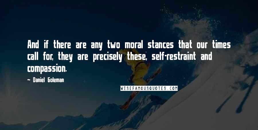 Daniel Goleman Quotes: And if there are any two moral stances that our times call for, they are precisely these, self-restraint and compassion.