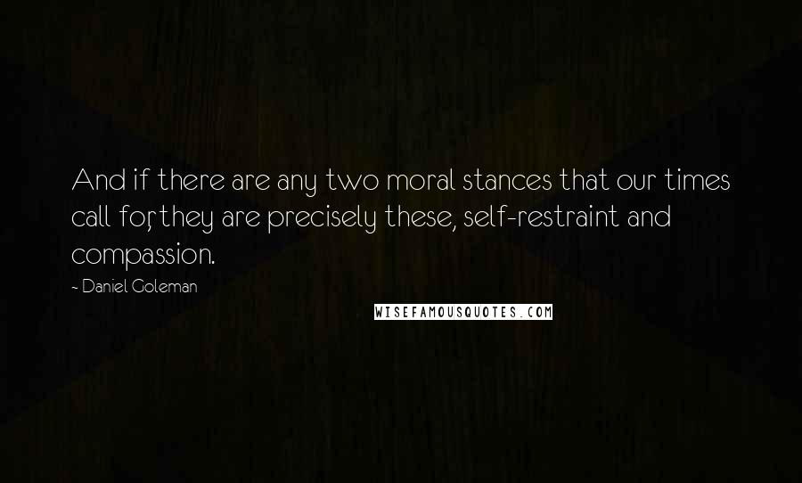 Daniel Goleman Quotes: And if there are any two moral stances that our times call for, they are precisely these, self-restraint and compassion.