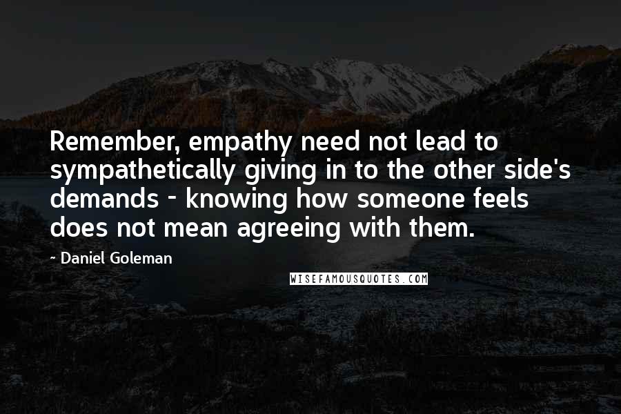 Daniel Goleman Quotes: Remember, empathy need not lead to sympathetically giving in to the other side's demands - knowing how someone feels does not mean agreeing with them.