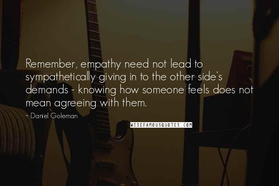 Daniel Goleman Quotes: Remember, empathy need not lead to sympathetically giving in to the other side's demands - knowing how someone feels does not mean agreeing with them.