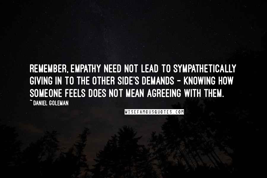 Daniel Goleman Quotes: Remember, empathy need not lead to sympathetically giving in to the other side's demands - knowing how someone feels does not mean agreeing with them.