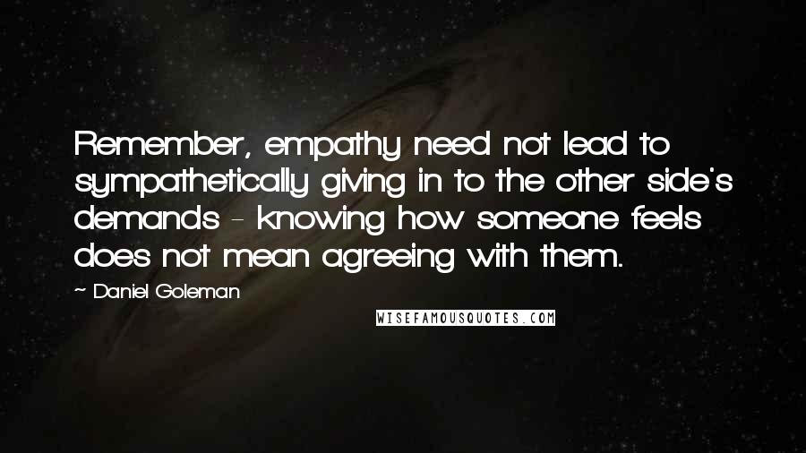 Daniel Goleman Quotes: Remember, empathy need not lead to sympathetically giving in to the other side's demands - knowing how someone feels does not mean agreeing with them.